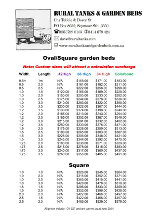 Oval/Square garden beds
Note: Custom sizes will attract a calculation surcharge
Width Length .42High .66 High .84 High Colorbond
0.5m 1m N/A $158.00 $171.00 $183.00
0.5 2.0 N/A $161.00 $182.00 $211.00
0.5 2.5 N/A $222.00 $256.00 $299.00
1.0 1.5 $120.00 $166.00 $189.00 $228.00
1.0 2.0 $150.00 $205.00 $233.00 $282.00
1.0 2.5 $175.00 $244.00 $278.00 $336.00
1.0 3.0 $210.00 $283.00 $322.00 $390.00
1.0 3.5 $230.00 $322.00 $367.00 $444.00
1.2 1.5 $130.00 $174.00 $198.00 $240.00
1.2 2.0 $155.00 $213.00 $243.00 $294.00
1.2 2.5 $185.00 $252.00 $287.00 $348.00
1.2 3.0 $215.00 $291.00 $332.00 $402.00
1.2 3.5 $250.00 $330.00 $376.00 $471.00
1.5 2.0 $175.00 $226.00 $259.00 $313.00
1.5 2.5 $190.00 $265.00 $303.00 $367.00
1.5 3.0 $225.00 $305.00 $348.00 $421.00
1.5 3.5 $245.00 $344.00 $392.00 $475.00
1.75 2.0 $180.00 $238.00 $271.00 $329.00
1.75 2.5 $215.00 $278.00 $315.00 $383.00
1.75 3.0 $240.00 $317.00 $360.00 $437.00
1.75 3.5 $260.00 $356.00 $405.00 $491.00
Square
1.0 1.0 N/A $226.00 $245.00 $264.00
1.0 2.0 N/A $315.00 $352.00 $371.00
1.0 2.5 N/A $365.00 $415.00 $441.00
1.0 3.0 N/A $428.00 $478.00 $510.00
1.5 1.5 N/A $296.00 $333.00 $359.00
1.5 2.0 N/A $352.00 $396.00 $428.00
2.0 2.0 N/A $422.00 $466.00 $497.00
2.5 1.5 N/A $422.00 $466.00 $497.00
2.5 2.0 N/A $485.00 $529.00 $579.00
All prices include 10% GST and are current as at June 2014
 