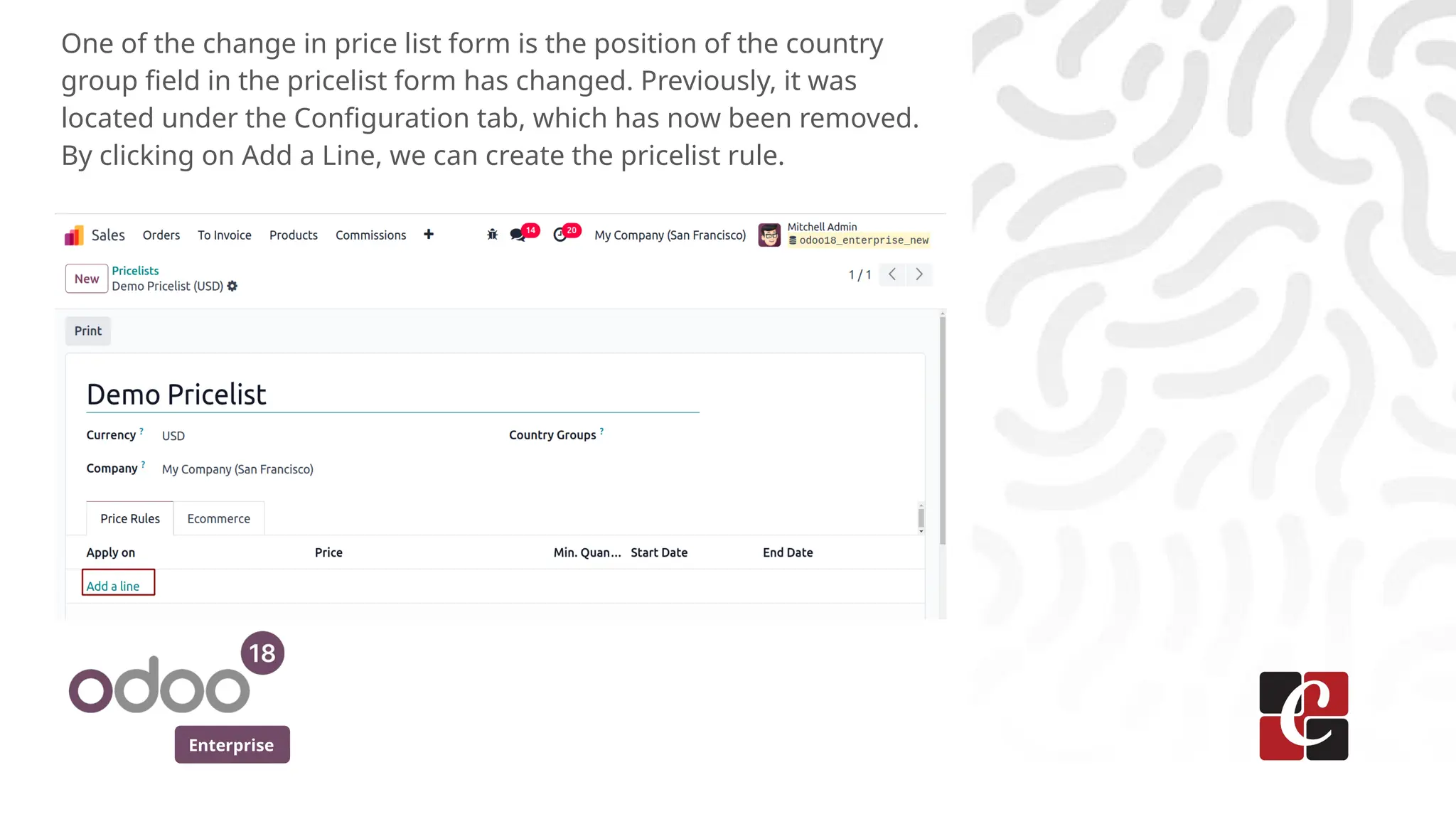 Enterprise
One of the change in price list form is the position of the country
group field in the pricelist form has changed. Previously, it was
located under the Configuration tab, which has now been removed.
By clicking on Add a Line, we can create the pricelist rule.
 