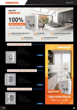 22
QUẠT HÚT
19
570.000
- Điện áp: 220V/50Hz
- Công suất: 21W
- Đường kính cánh: 20cm
- Lưu lượng gió: 9.5m³/phút
- Kích thước lỗ khoét: 250x250mm
NWV2020
620.000
- Điện áp: 220V/50Hz
- Công suất: 31W
- Đường kính cánh: 25cm
- Lưu lượng gió: 14.8m³/phút
- Kích thước lỗ khoét: 300x300mm
NWV2520
QUẠT HÚT TREO TƯỜNG 1 CHIỀU
QUẠT HÚT ÂM TRẦN KHÔNG CÓ ỐNG DẪN
QUẠT HÚT ÂM TRẦN CÓ ỐNG DẪN
552.000
NCV2020-C
- Điện áp: 220V/50Hz
- Công suất: 18W
- Đường kính cánh: 20cm
- Lưu lượng gió: 3.2m³/phút
- Kích thước lỗ khoét: 262x262mm
522.000
- Điện áp: 220V/50Hz
- Công suất: 21W
- Đường kính cánh: 20cm
- Lưu lượng gió: 9.5m³/phút
- Kích thước lỗ khoét: 262x262mm
NCV2020
VẬN HÀNH ÊM ÁI
Thoải mái cả nhà
675 - 677 Điện Biên Phủ, P. 25,
Q. Bình Thạnh, TP. Hồ Chí Minh
TRỤ SỞ CHÍNH
1B Đường 26, Khu Dân Cư Bình Phú,
P. 10, Q. 6, TP. Hồ Chí Minh
TRUNG TÂM BẢO HÀNH
Website: www.nanoco.com.vn
Email: info@nanoco.com.vn
THÔNG TIN QUẠT HÚT
NCV1520
NCV2020
Quạt hút âm trần không có ống dẫn
NCV1520-C
NCV2020-C 506.000
Quạt hút âm trần có ống dẫn
NWV1520 465.000
NWV2020
NWV2520 552.000
Quạt hút treo tường 1 chiều
G THÔNG SỐ LƯU LƯỢNG
NG TIN
NG TIN
G...
G...
G THÔNG SỐ ĐỘ ỒN
QUẠT HÚT
 