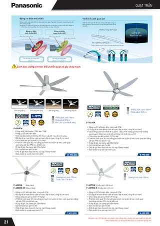 Cảnh báo: Dùng Dimmer điều khiển quạt sẽ gây cháy mạch
Động cơ điện một chiều
Chỉ cần đầu vào dòng điện
cho Stator
Cần đầu vào dòng điện
cho cả Rotor và Stator
Stator: Nam châm điện
Rotor: Nam châm điện
Đầu vào
dòng điện
Stator: Nam châm điện
Rotor: Nam châm vĩnh cửu
Đầu vào
dòng điện
Động cơ điện
một chiều (DC)
Động cơ điện
xoay chiều (AC)
Thiết kế đường cong 3D ở tâm cánh quạt giúp đón gió hiệu quả.
Góc nghiêng cánh quạt
Đường cong cánh quạt
Thiết kế cánh quạt 3D
Động cơ điện một chiều (DC) là công nghệ mới, được Tập đoàn Panasonic ứng dụng vào việc
sản xuất quạt trần.
Với động cơ 1 chiều (DC) giúp mức thụ điện thấp hơn so với động cơ xoay chiều (AC). Động cơ
1 chiều cũng có trọng lượng nhẹ hơn so với động cơ xoay chiều (AC)
Luồng gió
Mạnh mẽ hơn
Thiết kế cánh quạt 3D độc đáo và duy nhất giúp mang lại
luồng gió êm ái và mạnh mẽ, tuy vậy vẫn giảm thiểu tối đa
tiếng ồn.
F-60UFN
Công suất 59W (motor: 37W, đèn: 22W)
Động cơ DC tiết kiệm điện
Tích hợp đèn LED có thể thay đổi theo 4 cấp độ màu sắc ánh sáng
03 cấp độ an toàn (khóa cánh an toàn, dây an toàn, công tắc an toàn)
Chức năng tạo gió tự nhiên (1/f Yuragi)
Thiết kế cánh quạt 3D cho luồng gió mạnh mẽ và êm ái hơn, cánh quạt
làm bằng vật liệu PPG cho độ bền cao
9 cấp độ gió, lưu lượng gió 235m3/phút
Có 8 chế độ hẹn giờ (1h-8h)
Chế độ gió theo nhịp sinh học lúc ngủ (Sleep mode)
Điều khiển từ xa với màn hình LCD
Đường kính cánh 150cm
Chiều dài ti 28.8cm
Đèn LED có 4 chế độ sáng
11.990.000
7.690.000
F-60XDN (Màu đen)
F-60XDN-W (Màu trắng)
Động cơ DC tiết kiệm điện, công suất 37W
03 cấp độ an toàn (khóa cánh an toàn, dây an toàn, công tắc an toàn)
Chức năng tạo gió tự nhiên 1/f Yuragi
Thiết kế cánh quạt 3D cho luồng gió mạnh mẽ và êm ái hơn, cánh quạt làm bằng
vật liệu PPG cho độ bền cao
9 cấp độ gió, lưu lượng gió 235m3/phút
Có 8 chế độ hẹn giờ (1h-8h)
Chế độ gió theo nhịp sinh học lúc ngủ (Sleep mode)
Điều khiển từ xa với màn hình LCD
Đường kính cánh 150cm
Chiều dài ti 28.8cm
QUẠT TRẦN
F-60TAN
8.990.000
Đường kính cánh 150cm
Chiều dài ti 28.8cm
Động cơ DC tiết kiệm điện, công suất 37W
03 cấp độ an toàn (khóa cánh an toàn, dây an toàn, công tắc an toàn)
Chức năng cảm biến nhiệt độ Econavi - điều chỉnh lượng gió theo môi trường
xung quanh nhằm tạo ra tốc độ gió thoải mái nhất cho cơ thể
Chức năng tạo gió tự nhiên (1/f Yuragi)
Thiết kế cánh quạt 3D cho luồng gió mạnh mẽ và êm ái hơn, cánh quạt làm bằng
vật liệu PPG cho độ bền cao
9 cấp độ gió, lưu lượng gió 235m3/phút
Có 8 chế độ hẹn giờ (1h-8h)
Chế độ gió theo nhịp sinh học lúc ngủ (Sleep mode)
Điều khiển từ xa với màn hình LCD
18
Khuyến cáo: KH lắp đặt sản phẩm theo đúng tiêu chuẩn nhà sản xuất và tiếp đất
theo hướng dẫn sử dụng để đảm bảo an toàn khi giông sét.
21
Ánh sáng trắng Ánh sáng ban ngày Ánh sáng vàng Ánh sáng vàng dịu
F-60TDN (Chiều dài ti:28.8cm)
F-60TDN-S (Chiều dài ti:21cm)
6.650.000
Động cơ DC tiết kiệm điện, công suất 37W
03 cấp độ an toàn (khóa cánh an toàn, dây an toàn, công tắc an toàn)
Chức năng tạo gió tự nhiên 1/f Yuragi
Thiết kế cánh quạt 3D cho luồng gió mạnh mẽ và êm ái hơn, cánh quạt
làm bằng vật liệu PPG cho độ bền cao
9 cấp độ gió, lưu lượng gió 235m3/phút
Có 8 chế độ hẹn giờ (1h-8h)
Chế độ gió theo nhịp sinh học lúc ngủ (Sleep mode)
Điều khiển từ xa với màn hình LCD
Đường kính cánh 150cm
 