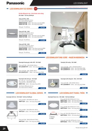 *Giá bán đã bao gồm VAT
LED DOWNLIGHT
Lưu ý: Không sử dụng dimmer cho đèn Panasonic
29
LED DOWNLIGHT EZ SERIES
CRI: Ra80 - Tuổi thọ 20,000 giờ
Vỏ đèn bằng kim loại - Kích thước siêu mỏng
NNNC7651188 - 675lm - Ánh sáng trắng 6500K
340.000
NNNC7655188 - 675lm - Ánh sáng trung tính 4000K
Kích thước: Ø98mm/H: 22mm
Kích thước khoét lỗ: Ø90mm
Công suất 9W - 220V
Đóng gói: 10 cái/thùng
NNNC7651288 - 960lm - Ánh sáng trắng 6500K
410.000
NNNC7655288 - 960lm - Ánh sáng trung tính 4000K
Kích thước: Ø118mm/H: 22mm
Kích thước khoét lỗ: Ø110mm
Công suất 12W - 220V
Đóng gói: 10 cái/thùng
NNNC7651388 - 1200lm - Ánh sáng trắng 6500K
480.000
NNNC7655388 - 1200lm - Ánh sáng trung tính 4000K
Kích thước: Ø158mm/H: 22mm
Kích thước khoét lỗ: Ø150mm
Công suất 15W - 220V
Đóng gói: 10 cái/thùng
Downlight LED tròn - CRI: Ra80 - Tuổi thọ 15,000 giờ
Downlight LED chỉnh góc - CRI: Ra80
Công suất 5W - 220V, Ø95mm/H: 68mm
NNP71259 - 450lm - Ánh sáng trắng 6500K
240.000
Công suất 8W - 220V, Ø95mm/H: 68mm
NNP72249 - 640lm - Ánh sáng vàng 3000K
276.000
NNP735563
379.000
Công suất 12W-220V, Ø155mm/H: 21mm
- 850lm - Ánh sáng vàng 3000K
NNP722563
280.000
Công suất 8W-220V, Ø105mm/H: 21mm
- 500lm - Ánh sáng vàng 3000K
NNP712563
NNP712663
245.000
Công suất 6W-220V, Ø105mm/H: 21mm
- 360lm - Ánh sáng vàng 3000K
- 360lm - Ánh sáng trắng 6500K
Công suất 12W - 220V, Ø125mm/H: 78mm
NNP73349 - 960lm - Ánh sáng vàng 3000K
376.000
NNP745563
479.000
Công suất 15W-220V, Ø170mm/H: 21mm
- 1080lm - Ánh sáng vàng 3000K
Downlight Panel tròn - CRI: Ra80 - Tuổi thọ 20,000 giờ
H
Ø
LED DOWNLIGHT GLOBAL SERIES LED DOWNLIGHT PANEL TRÒN
Ø
NNP21102
Kích thước: Ø90mm/H: 32 mm
Kích thước khoét lỗ: Ø75mm
- 465lm - Ánh sáng trắng 6500K
Góc chiếu 240 - Tuổi thọ 30,000 giờ
Công suất 7W - 220V, Ø75/H: 32mm
640.000
Downlight thường góc chiếu 1000 - CRI: Ra80
Công suất 5.5W - 220V, Ø100/H: 80mm
HH-LD40501K19 - 345lm - Ánh sáng vàng 2700K
Công suất 8.6W - 220V , Ø100/H: 80mm
HH-LD40701K19 - 550lm - Ánh sáng vàng 2700K
635.000
825.000
Downlight LED chống ẩm - IP43 - CRI: Ra80
Công suất 5.5W - 220V, Ø100/H: 80mm
HH-LD40508K19 - 345lm - Ánh sáng vàng 2700K
880.000
LEDDOWNLIGHTONE-CORE -MADEININDONESIA
Dowlight LED vuông - CRI: Ra80
Công suất 5.5W - 220V, L100xW100xH80mm
- 345lm - Ánh sáng vàng 2700K
HH-LD20507K19 - 364lm - Ánh sáng trắng 6500K
HH-LD40507K19
960.000
 
