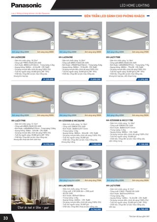 ĐÈN TRẦN LED DÀNH CHO PHÒNG KHÁCH
*Giá bán đã bao gồm VAT
LED HOME LIGHTING
Lưu ý: Không sử dụng dimmer cho đèn Panasonic
19.320.000 15.850.000
- Diện tích chiếu sáng: 16-20m2
- Công suất 68W/0.31A/AC220-240V
-Kíchthước:L900xW734xH104mm-Trọnglượng:8.6kg
- Quang thông: 5000lm - 73.5lm/W - CRI: Ra80
- Sử dụng remote điều chỉnh độ sáng (100%-5%)
- Tuổi thọ nguồn sáng: 20,000 giờ (LLMF: 70%)
- Chất liệu: Chụp đèn acrylic màu trắng sữa
HH-LAZ504988
HH-LAZ502288
- Diện tích chiếu sáng: 18-22m2
- Công suất 79W/0.37A/AC220-240V
- Kích thước: Ø800mm/H160mm - Trọng lượng: 6.5kg
- Quang thông: 5000lm - 63.3lm/W - CRI: Ra85
- Sử dụng remote điều chỉnh độ sáng (100%-5%)
- Tuổi thọ nguồn sáng: 40,000 giờ (LLMF: 70%)
- Chất liệu: Chụp đèn acrylic màu trắng sữa,
khung kim loại bạc
11.570.000
- Diện tích chiếu sáng: 14-18m2
- Công suất 48W/0.23A/AC220-240V
-Kíchthước:L820xW820xH97mm-Trọnglượng:7.7kg
- Quang thông: 3800lm - 79lm/W - CRI: Ra80
- Sử dụng remote điều chỉnh độ sáng (100%-5%)
- Tuổi thọ nguồn sáng: 20,000 giờ (LLMF: 70%)
- Chất liệu: Chụp đèn acrylic màu trắng sữa,
khung kim loại bạc, viền nhựa trong
HH-LAZ317588
Ánh sáng trắng 6500K Ánh sáng vàng 3000K Ánh sáng trắng 6500K Ánh sáng vàng 3000K Ánh sáng trắng 6500K Ánh sáng vàng 2700K
10.990.000
- Diện tích chiếu sáng: 12-16m2
- Công suất 48W/0.23A/AC220-240V
-Kíchthước:L600xW600xH129mm-Trọnglượng:5.36kg
- Quang thông: 2500m - 52lm/W - CRI: Ra80
- Sử dụng remote điều chỉnh độ sáng (100%-5%)
- Tuổi thọ nguồn sáng: 20,000 giờ (LLMF: 70%)
- Chất liệu: Chụp đèn acrylic màu trắng sữa,
khung viền nhựa vân hình cánh hoa
HH-LAZ317988
- Diện tích chiếu sáng: 14-18m2
- Công suất 55W/AC220-240V
- Kích thước: Ø680mm/H112mm
- Trọng lượng: 3.2kg
- Quang thông: 3800lm - CRI: Ra80
- Sử dụng remote điều chỉnh độ sáng (100%-5%)
- Tuổi thọ nguồn sáng: 20,000 giờ
- Chất liệu: Chụp đèn acrylic màu trắng sữa,
viền trắng trong
HH-XZ550088 & HKC311788
7.100.000
7.900.000
- Diện tích chiếu sáng: 14-18m2
- Công suất 55W/AC220-240V
- Kích thước: Ø680mm/H112mm
- Trọng lượng: 3.2kg
- Quang thông: 3800lm - 83lm/W - CRI: Ra80
- Sử dụng remote điều chỉnh độ sáng (100%-5%)
- Tuổi thọ nguồn sáng: 20,000 giờ
- Chất liệu: Chụp đèn acrylic màu trắng sữa,
khung kép trắng
HH-XZ550088 & HKC306988
Ánh sáng trắng 6500K Ánh sáng vàng 3000K Ánh sáng trắng 6500K Ánh sáng vàng 3000K Ánh sáng trắng 6500K Ánh sáng vàng 3000K
33
5.780.000
- Diện tích chiếu sáng: 8-12m2
- Công suất 21W/0.175A/AC220-240V
- Kích thước: Ø607mm/H99mm
- Trọng lượng: 5kg
- Quang thông: 1600lm - 76.2lm/W - CRI: Ra80
- Sử dụng remote điều chỉnh độ sáng (100%-5%)
- Tuổi thọ nguồn sáng: 20,000 giờ (LLMF: 70%)
- Chất liệu: Chụp đèn acrylic màu trắng sữa,
viền bạc
HH-LAZ167088
15.740.000
HH-LMZ100988
- Diện tích chiếu sáng: 10-14m2
- Công suất: 61W (36W đèn + 25W quạt)
- AC220-240V
- Kích thước: Ø594xH158mm
- Trọng lượng: 4.3kg
- Quang thông: 2600lm - CRI: Ra80
- Sử dụng remote điều chỉnh độ sáng (100%-5%)
- Tuổi thọ nguồn sáng: 20,000 giờ
- Chất liệu: Chụp đèn nhựa acrylic trắng sữa
Ánh sáng trung tính 4600K Ánh sáng vàng 2700K Ánh sáng trắng 6500K Ánh sáng vàng 3000K
Thiết kế tinh tế Đèn + quạt
 