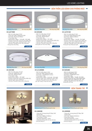 LED HOME LIGHTING
ĐÈN TRẦN LED DÀNH CHO PHÒNG NGỦ
4.720.000
- Diện tích chiếu sáng: 10-14m2
- Công suất: 36W/AC220-240V
- Kích thước: Ø550xH100mm
- Trọng lượng: 4kg
- Quang thông: 2400lm - CRI: Ra80
- Sử dụng remote điều chỉnh độ sáng (100%-5%)
- Tuổi thọ nguồn sáng: 20,000 giờ
- Chất liệu: Chụp đèn nhựa acrylic trắng sữa,
khung đèn kim loại màu trắng
HH-XZ352288
Ánh sáng trắng 6200K Ánh sáng vàng 2700K
5.630.000
HH-LAZ175088
- Diện tích chiếu sáng: 8-12m2
- Công suất 21W/0.175A/AC220-240V
- Kích thước: Ø512mm/H108mm
- Trọng lượng: 3kg
- Quang thông: 1600lm - 76.2lm/W - CRI: Ra80
- Sử dụng remote điều chỉnh độ sáng (100%-5%)
- Tuổi thọ nguồn sáng: 20,000 giờ (LLMF: 70%)
- Chất liệu: Chụp đèn acrylic màu trắng sữa,
khung nhựa màu hồng
Ánh sáng trắng 6500K Ánh sáng vàng 3000K
HH-XQ254088
- Diện tích chiếu sáng: 8-12m2
- Công suất 21W/AC220-240V
- Kích thước: L470xW470xH113mm
- Trọng lượng: 3.2kg
- Quang thông: 1600lm - 76lm/W - CRI: Ra80
- Sử dụng công tắc đổi màu 2700K-5000K-6500K
- Tuổi thọ nguồn sáng: 20,000 giờ (LLMF: 70%)
- Chất liệu: Chụp đèn acrylic màu trắng sữa,
khung viền vân trong
2.600.000
Ánh sáng trắng 6500K Ánh sáng vàng 2700K
3.900.000
- Diện tích chiếu sáng: 10-14m2
- Công suất: 36W/AC220-240V
- Kích thước: Ø555xH170mm
- Trọng lượng: 3.3kg
- Quang thông: 2400lm - CRI: Ra80
- Sử dụng remote điều chỉnh độ sáng (100%-5%)
- Tuổi thọ nguồn sáng: 20,000 giờ
- Chất liệu: Chụp đèn nhựa acrylic trắng sữa
HH-XZ351888
Ánh sáng trắng 6500K Ánh sáng vàng 3000K
3.600.000
- Diện tích chiếu sáng: 8-12m2
- Công suất 19W/0.16A/AC220-240V
- Kích thước: L490xW490xH112.5mm
- Trọng lượng: 2.5kg
- Quang thông: 1600lm - 84.2lm/W - CRI: Ra80
- Tuổi thọ nguồn sáng: 20,000 giờ (LLMF: 70%)
- Chất liệu: Chụp đèn acrylic màu trắng sữa,
góc viền trang trí nhựa sơn ánh kim
HH-LA1638DB88
Ánh sáng trắng 5000K
3.950.000
HH-LAZ181488
- Diện tích chiếu sáng: 8-12m2
- Công suất 21W/0.06A/AC220-240V
- Kích thước: Ø480mm/H80mm
- Trọng lượng: 4kg
- Quang thông: 1600lm - 76lm/W - CRI: Ra80
- Sử dụng remote điều chỉnh độ sáng (100%-5%)
- Tuổi thọ nguồn sáng: 20,000 giờ (LLMF: 70%)
- Chất liệu: Chụp đèn acrylic màu trắng sữa,
khung kim loại trắng hoa tuyết
Ánh sáng trắng 6500K Ánh sáng vàng 3000K
34
ĐÈN TRANG TRÍ
15.970.000 9.960.000
HH-LM800388
- Công suất: Sử dụng bóng E27 (Max11W)
- AC220-240V
- Kích thước: Ø808mm/H480mm
- Trọng lượng: 12.45kg
- Ánh sáng trắng/vàng - E27x8
- Chất liệu: Khung sườn kim loại màu bạc,
chóa đèn bằng sứ
Sử dụng bóng E27 (Giá không bao gồm bóng)
HH-LM500388
- Công suất: sử dụng bóng E27 (Max11W)
- AC220-240V
- Kích thước: Ø625mm/H465mm
Trọng lượng: 8.95kg
- Ánh sáng trắng/vàng - E27x5
- Chất liệu: Khung sườn kim loại màu bạc,
chóa đèn bằng sứ
Sử dụng bóng E27 (Giá không bao gồm bóng)
 