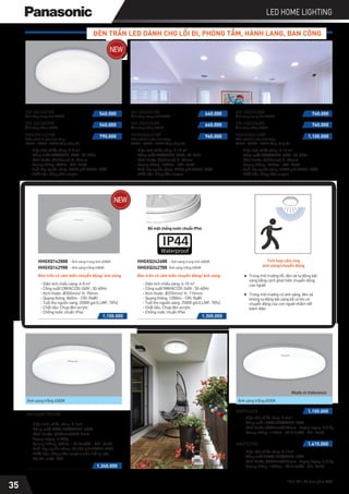 *Giá bán đã bao gồm VAT
LED HOME LIGHTING
ĐÈN TRẦN LED DÀNH CHO LỐI ĐI, PHÒNG TẮM, HÀNH LANG, BAN CÔNG
- Diện tích chiếu sáng: 4-8 m2
- Công suất12W/AC220-240V ; 50-60Hz
- Kích thước: Ø264mm/ H: 80mm
- Quang thông: 830lm - CRI: Ra80
- Tuổi thọ nguồn sáng: 25000 giờ (LLMF: 70%)
- Chất liệu: Chụp đèn acrylic
- Diện tích chiếu sáng: 4-8 m2
- Công suất12W/AC220-240V ; 50-60Hz
- Kích thước: Ø300mm/ H: 90mm
- Quang thông: 860lm - CRI: Ra80
- Tuổi thọ nguồn sáng: 25000 giờ (LLMF: 70%)
- Chất liệu: Chụp đèn acrylic
- Chống nước chuẩn IP44
- Diện tích chiếu sáng: 6-10 m2
- Công suất18W/AC220-240V ; 50-60Hz
- Kích thước: Ø334mm/ H: 82mm
- Quang thông: 1200lm - CRI: Ra80
- Tuổi thọ nguồn sáng: 25000 giờ (LLMF: 70%)
- Chất liệu: Chụp đèn acrylic
- Diện tích chiếu sáng: 8-12 m2
- Công suất 24W/AC220-240V ; 50-60Hz
- Kích thước: Ø384mm/ H: 85mm
- Quang thông: 1600lm - CRI: Ra80
- Tuổi thọ nguồn sáng: 25000 giờ (LLMF: 70%)
- Chất liệu: Chụp đèn acrylic
1.100.000
NNP52600
NNP52700
- Diện tích chiếu sáng: 4-8m2
- Công suất 15W/0.06A/AC220-240V
- Kích thước: Ø300mm/H73mm - Trọng lượng: 0.61kg
- Quang thông: 1127lm - 82.31lm/W - CRI: Ra80
- Diện tích chiếu sáng: 4-10m2
- Công suất 20W/0.06A/AC220-240V
- Kích thước: Ø400mm/H73mm - Trọng lượng: 0.61kg
- Quang thông: 1502lm - 78.21lm/W - CRI: Ra80
1.415.000
Ánh sáng trắng 6500K
Made in Indonesia
1.340.000
- Diện tích chiếu sáng: 4-6m2
- Công suất 8W/0.07A/AC220-240V
- Kích thước: Ø258mm/H68.5mm
- Trọng lượng: 0.73kg
- Quang thông: 550lm - 68.8lm/W - CRI: Ra80
- Tuổi thọ nguồn sáng: 20,000 giờ (LLMF: 70%)
- Chất liệu: Chụp đèn acrylic màu trắng sữa
- Độ kín nước IP64
HH-LA0619CC88
Ánh sáng trắng 6500K
HH-XQ140188
540.000
540.000
790.000
Ánh sáng trung tính 4000K
HH-XQ140288
Ánh sáng trắng 6500K
Điều chỉnh 3 màu ánh sáng
3000K - 4000K - 6500K bằng công tắc
HHGXQ143188
1.100.000 1.300.000
Đèn trần có cảm biến chuyển động/ ánh sáng
HHGXQ142888 - Ánh sáng trung tính 4000K
- Ánh sáng trắng 6500K
HHGXQ142988
- Diện tích chiếu sáng: 6-10 m2
- Công suất18W/AC220-240V ; 50-60Hz
- Kích thước: Ø370mm/ H: 110mm
- Quang thông: 1280lm - CRI: Ra80
- Tuổi thọ nguồn sáng: 25000 giờ (LLMF: 70%)
- Chất liệu: Chụp đèn acrylic
- Chống nước chuẩn IP44
Đèn trần có cảm biến chuyển động/ ánh sáng
HHGXQ242688 - Ánh sáng trung tính 4000K
Ánh sáng trắng 6500K
HHGXQ242788
HH-XQ240188
640.000
640.000
940.000
Ánh sáng trung tính 4000K
HH-XQ240288
Ánh sáng trắng 6500K
Điều chỉnh 3 màu ánh sáng
3000K - 4000K - 6500K bằng công tắc
HHGXQ243188
HH-XQ240388
740.000
740.000
1.100.000
Ánh sáng trung tính 4000K
HH-XQ240488
Ánh sáng trắng 6500K
Điều chỉnh 3 màu ánh sáng
3000K - 4000K - 6500K bằng công tắc
HHGXQ243288
Waterproof
Tích hợp cảm ứng
ánh sáng/chuyển động
35
Trong môi trường tối, đèn sẽ tự động bật
sáng bằng cách phát hiện chuyển động
của người
Trong môi trường có ánh sáng, đèn sẽ
không tự động bật sáng kể cả khi có
chuyển động của con người nhằm tiết
kiệm điện
Bề mặt chống nước chuẩn IP44
 