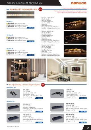 PHỤ KIỆN DÙNG CHO LED DÂY TRONG NHÀ
*Giá bán đã bao gồm VAT
44
Bộ nguồn tổ ong
(*) Lưu ý: Không sử dụng dimmer cho đèn LED Nanoco
Công suất: 60W
Kích thước : 172x34x23mm
Điện thế Input: AC200-240V; Output DC24V
Đóng gói 1 cái/ hộp
NST-PS60-24
136.000
Công suất: 150W
Kích thước : 195x49x29mm
Điện thế Input: AC200-240V; Output DC24V
Đóng gói 1 cái/ hộp
NST-PS150-24
246.000
Công suất: 250W
Kích thước : 258x48x29mm
Điện thế Input: AC200-240V; Output DC24V
Đóng gói 1 cái/ hộp
NST-PS250-24
345.000
Công suất: 360W
Kích thước : 245x64x29mm
Điện thế Input: AC200-240V; Output DC24V
Đóng gói 1 cái/ hộp
NST-PS360-24
380.000
Bộ nguồn trực tiếp
132.000
NST-AD30
Công suất: 30W
Điện thế input: AC100 - 240V
Điện thế output: DC24V
Chiều dài dây: 1.1m, kèm 1 chui cái 15cm
Đóng gói 1 cái/ hộp
NST-AD60
Công suất: 60W
Điện thế input: AC100 - 240V
Điện thế output: DC24V
Chiều dài dây: 1.1m, kèm 1 chui cái 15cm
Đóng gói 1 cái/ hộp
200.000
Bộ nguồn dùng cho LED dây trong nhà
ĐÈN LED DÂY TRONG NHÀ - IP20
∙ Công suất: 4.5W/m, DC24V
∙ Số LED: 60 LED/m
∙ Loại LED: SMD2835
∙ Quang thông: 400 lm/m
∙ Kích thước: 8x1.3mm
∙ Độ dài: 5m
∙ Đoạn cắt: 6 chip LED
∙ Đóng gói: 1 cuộn/bịch - 40 bịch/thùng
∙ Loại: IP20 (Không phủ keo chống nước)
NSTID0602
NSTID0604
- Ánh sáng vàng 2700K
- Ánh sáng trung tính 4000K
177.000
NSTID0606 - Ánh sáng trắng 6000K
60 Chip LED
∙ Công suất: 9W/m, DC24V
∙ Số LED: 120 LED/m
∙ Loại LED: SMD2835
∙ Quang thông: 800 lm/m
∙ Kích thước: 8x1.3mm
∙ Độ dài: 5m
∙ Đoạn cắt: 6 chip LED
∙ Đóng gói: 1 cuộn/bịch - 40 bịch/thùng
∙ Loại: IP20 (Không phủ keo chống nước)
NSTID1202
NSTID1204
- Ánh sáng vàng 2700K
- Ánh sáng trung tính 4000K
245.000
NSTID1206 - Ánh sáng trắng 6000K
120 Chip LED
∙ Công suất: 12W/m, DC24V
∙ Số LED: 168 LED/m
∙ Loại LED: SMD2835
∙ Quang thông: 1200 lm/m
∙ Kích thước: 10x1.3mm
∙ Độ dài: 5m
∙ Đoạn cắt: 7 chip LED
∙ Đóng gói: 1 cuộn/bịch - 40 bịch/thùng
∙ Loại: IP20 (Không phủ keo chống nước)
NSTID1682
NSTID1684
- Ánh sáng vàng 2700K
- Ánh sáng trung tính 4000K
408.000
NSTID1686 - Ánh sáng trắng 6000K
168 Chip LED
*Cảnh báo: Không bật dải LED sáng quá 30 giây khi còn quấn trong cuộn
để tránh gây nhiệt độ cao gây ảnh hưởng đến độ bền của LED dây
 