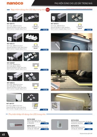 Phụ kiện khớp nối dùng cho LED trong nhà
45
PHỤ KIỆN DÙNG CHO LED DÂY TRONG NHÀ
*Giá bán đã bao gồm VAT
NSTID-CW08
Khớp nối dây nguồn (15cm)
dùng cho đèn LED dây dán 60LED/M
và 120LED/M 4.500
NSTID-CW10
Khớp nối dây nguồn (15cm), dùng cho đèn
LED dây dán 168LED/M 5.000
(*) Lưu ý: Không sử dụng dimmer cho đèn LED Nanoco
NSTID-MC08
Khớp nối giữa dùng cho đèn LED dây dán
60LED/M và 120LED/M 2.000
Khớp nối giữa dùng cho đèn
NSTID-MC10
LED dây dán 168LED/M 3.000
83.000
NST-AB1515
Kích thước: 2000x15.7x15.7mm
Dùng với LED dây có chiều rộng 10mm
Kèm 2 nút bít, 2 nẹp gắn tường, 2 ốc vít
Lắp góc
105.000
NST-AB1714
Kích thước: 2000x17x14.3mm
Dùng với LED dây có chiều rộng 12mm
Kèm 2 nút bít, 2 nẹp gắn tường, 2 ốc vít Lắp nổi
112.000
NST-AB1414
Kích thước: 2000x14.2x14.2mm
Dùng với LED dây có chiều rộng 12.5mm
Kèm 2 nút bít, 2 nẹp gắn tường, 2 ốc vít
Lắp nổi
100.000
NST-AB1013
Kích thước: 2000x10x13mm
Dùng với LED dây có chiều rộng 8mm
Kèm 2 nút bít, 2 nẹp gắn tường, 2 ốc vít Lắp nổi
110.000
NST-AB2414
Kích thước: 2000x24.5x14.2mm
Dùng với LED dây có chiều rộng 12mm
Kèm 2 nút bít, 2 nẹp gắn tường, 2 ốc vít Lắp âm
110.000
NST-AB2507
Kích thước: 2000x25x7mm
Kích thước lắp âm: 20x8mm
Kích thước lắp âm: 20x15mm
Dùng với LED dây có chiều rộng 12mm
Kèm 2 nút bít, 2 nẹp gắn tường, 2 ốc vít Lắp âm
Nẹp nhôm dùng cho LED dây trong nhà
 
