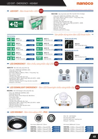 48
LED EXIT - EMERGENCY - HIGHBAY
(*) Lưu ý: Không sử dụng dimmer cho đèn LED Nanoco
LED HIGHBAY - Đèn nhà xưởng LED - IP65
LED EXIT - Đèn thoát hiểm LED
LED EMERGENCY - Đèn chiếu sáng khẩn cấp LED
Sản phẩm dùng kèm đèn LED thoát hiểm
NEX2108C - Đèn thoát hiểm LED
- Công suất: 5.5W/AC220-240V/50Hz~60Hz, 0.05A
- Kích thước: 290mm x 182mm x 42mm - Trọng lượng: 0.9kg
- Pin: Lithium 3.2V/1.5Ah
- Thời gian sạc: 24 giờ
- Thời gian chiếu sáng khẩn cấp: 3 giờ
- Độ rọi: 500 cd/m2 - Nguồn sáng: SMD LED WHITE - 6500K
- Khoảng cách nhìn thấy: 24m
- Cấp độ bảo vệ: IP20
- Chất liệu: Nhựa PC
- Đóng gói: 12 cái/ thùng
- Không bao gồm hình chỉ hướng
NEM2135 - Đèn LED chiếu sáng khẩn cấp
- Công suất: 3.5W/AC220-240V/50Hz~60Hz
- Công suất dự trữ: 2.5W
- Kích thước: 280mm x 280mm x 78mm - Trọng lượng: 1kg
- Pin: Lithium 3.7V/2.2A
- Thời gian sạc: 24 giờ
- Thời gian chiếu sáng khẩn cấp: 3 giờ
- Quang thông: 180lm - Nguồn sáng: SMD LED 32PCS - 6500K
- Cấp độ bảo vệ điện: Class II
- Chất liệu: Chóa đèn nhựa PC trong, thân đèn nhựa ABS
- Đóng gói: 6 cái/ thùng
Hình chỉ hướng
NEXF-L
(1 mặt trái)
NEXF-R
(1 mặt phải)
NEXF-D
(1 mặt xuống)
NEXF-U
(1 mặt lên)
NEXF-LR
(1 mặt trái & phải)
NEXF-E
(Đèn báo Exit)
NEXF-TL
(1 mặt toilet trái)
NEXF-TU
(1 mặt toilet lên)
NEXF-TR
(1 mặt toilet phải)
NEXF-TD
(1 mặt toilet xuống)
Bộ phụ kiện gắn tường
Bộ phụ kiện gắn treo trần
466.000
14.000
14.000
14.000
14.000
14.000
14.000
14.000
14.000
14.000
14.000
10.000
40.000
490.000
NDLE036 - Đèn LED Dowlight chiếu sáng khẩn cấp
- Công suất: 3W/AC220-240V/50Hz~60Hz
- Công suất dự trữ: 2W
- Kích thước: Ø140 x 23mm/ Khoét trần: Ø65-85mm
- Trọng lượng: 220g
- Pin: Lithium 3.2V/1.5A
- Thời gian sạc: 16 giờ
- Thời gian chiếu sáng khẩn cấp: 3 giờ
- Quang thông: 180lm - Nguồn sáng: SMD LED 32PCS - 6500K
- Cấp độ bảo vệ điện: Class II
- Chất liệu: Chóa đèn nhựa, thân đèn nhôm
- Đóng gói: 48 cái/ thùng
455.000
IP65, 100 - 240V 50/60Hz
Đóng gói: 1 cái/thùng
Ánh sáng trắng 5700K
Chất liệu: Nhôm đúc, chóa thủy tinh
NHB0906 - 10800lm - Công suất 90W
NHB1206 - 14400lm - Công suất 120W
NHB1506 - 18000lm - Công suất 150W
Kích thước: Ø330mm/H: 125mm
3.900.000
4.320.000
4.700.000
NHB1806 - 21600lm - Công suất 180W
NHB2106 - 25200lm - Công suất 210W
NHB2406 - 28800lm - Công suất 240W
Kích thước: Ø400mm/H: 141mm
5.850.000
6.200.000
6.600.000
LED DOWNLIGHT EMERGENCY - Đèn LED Downlight chiếu sáng khẩn cấp
NEXA-W
Gồm 2 bộ pát gắn tường
NEXA-C
Gồm 2 bộ dây treo trần
(Đèn chưa kèm hình chỉ hướng)
 