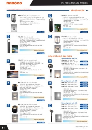 ĐÈN SÂN VƯỜN
*Giá bán đã bao gồm VAT
51
ĐÈN TRANG TRÍ NGOÀI TRỜI LED
(*) Lưu ý: Không sử dụng dimmer cho đèn LED Nanoco
- AC200-240V~50Hz
- Kích thước: L81xW76xH118mm - Trọng lượng: 0.9kg
- Ánh sáng vàng 3000K
- CRI: Ra83 - IP65
- Chất liệu: Nhôm đúc màu đen, chân cắm bằng nhựa,
chóa đèn thủy tinh trong
1.370.000
NSP2745
9W(1x9W CREE) - 518lm - PF: 0.94
NSP2746
10W(1x10W COB) - 656lm - PF: 0.99
Đèn spotlight sân vườn LED
ĐÈN SPOTLIGHT SÂN VƯỜN
1.290.000
- AC200-240V~50Hz
- Kích thước: W120xH520mm - Trọng lượng: 1.38kg
- Ánh sáng vàng 3000K
- PF: 0.99 - CRI: Ra82 - IP65
- Chất liệu: Nhôm đúc màu đen, chân cắm bằng nhựa,
chóa đèn thủy tinh trong
- Góc chiếu: 41°
NSP1673 - 10W(1x10W) - 613lm
Đèn spotlight sân vườn LED
1.510.000
1.650.000
NSP1676 - 15W(1x15W) - 934lm
NSP1679 - 20W(1x20W) - 1283lm 1.720.000
- AC200-240V~50Hz
- Kích thước: W120xH210mm - Trọng lượng: 1.1kg
- Ánh sáng vàng 3000K
- PF: 0.99 - CRI: Ra82 - IP65
- Chất liệu: Nhôm đúc màu đen, chân cắm bằng nhựa,
chóa đèn thủy tinh trong
- Góc chiếu: 41°
NSP1663 - 10W(1x10W) - 613lm
Đèn spotlight sân vườn LED
1.370.000
1.510.000
NSP1666 - 15W(1x15W) - 934lm
NSP1669 - 20W(1x20W) - 1283lm 1.580.000
Ánh sáng vàng 3000K
Ánh sáng vàng 3000K
Ánh sáng vàng 3000K
1.790.000
NGL2723 - Đèn sân vườn LED
- Công suất: 7W (1x7W)/AC200-240V~50Hz
- Kích thước: L120xW40xH650mm - Trọng lượng: 2.4kg
- Quang thông: 290lm - CRI: Ra82
- PF: 0.89 - IP54
- Ánh sáng vàng 3000K
- Chất liệu: Nhôm đúc màu đen, chóa đèn nhựa
- Góc chiếu: 45°
1.440.000
NGL8453 - Đèn sân vườn LED
- Công suất: 7W (1x7W)/AC200-240V~50Hz
- Kích thước: L108xW108xH200mm - Trọng lượng: 0.95kg
- Quang thông: 400lm - CRI: Ra84
- PF: 0.89 - IP54
- Ánh sáng vàng 3000K
- Chất liệu: Nhôm đúc màu bạc, chóa đèn thủy tinh
trong
- Góc chiếu: 38°
2.080.000
NGL8434 - Đèn sân vườn LED
- Công suất 14.62W (86x0.17W)/AC200-240V
- Kích thước: L108xW108xH650mm - Trọng lượng: 2.9kg
- Quang thông: 461lm - CRI: Ra84
- PF: 0.89 - IP54
- Ánh sáng vàng 3000K
- Chất liệu: Nhôm đúc màu đen, chóa đèn
nhựa trong
- Góc chiếu: 270°
NBB1463 - Đèn gắn trụ ngoài trời dùng bóng
- Công suất: Sử dụng bóng E27 (Max15W)/AC220-240V
- Kích thước: L140xW140xH350mm - Trọng lượng: 2.5kg
- IP54
- Ánh sáng trắng/vàng - E27x1
- Chất liệu: Thủy tinh và nhôm đúc màu đen
- Giá không bao gồm bóng
1.720.000
Ánh sáng vàng 3000K
Ánh sáng vàng 3000K
Ánh sáng vàng 3000K
1.510.000
NGL1211 - Đèn sân vườn LED âm đất
- Công suất: 7W (1x7W)/AC200-240V~50Hz
- Kích thước: Ø125xH140mm - Trọng lượng: 1.3kg
- Kích thước khoét lỗ: Ø117xH117mm
- Quang thông: 67lm - CRI: Ra82
- PF: 0.89 - IP67
- Ánh sáng vàng 3000K
- Chất liệu: Nhôm đúc màu đen, chóa đèn nhựa
trong
- Góc chiếu: 110°
1.510.000
NGL1212 - Đèn sân vườn LED âm đất
- Công suất: 7W (1x7W)/AC200-240V~50Hz
- Kích thước: Ø125xH140mm - Trọng lượng: 1.3kg
- Kích thước khoét lỗ: Ø117xH117mm
- Quang thông: 135lm - CRI: Ra82
- PF: 0.89 - IP67
- Ánh sáng vàng 3000K
- Chất liệu: Nhôm đúc màu đen, chóa đèn nhựa
trong
- Góc chiếu: 99°
1.510.000
NGL1214 - Đèn sân vườn LED âm đất
- Công suất: 7W (1x7W)/AC200-240V~50Hz
- Kích thước: Ø125xH140mm - Trọng lượng: 1.3kg
- Kích thước khoét lỗ: Ø117xH117mm
- Quang thông: 188lm - CRI: Ra82
- PF: 0.89 - IP67
- Ánh sáng vàng 3000K
- Chất liệu: Nhôm đúc màu đen, chóa đèn nhựa
trong
- Góc chiếu: 70°
Ánh sáng vàng 3000K
Ánh sáng vàng 3000K
Ánh sáng vàng 3000K
IP
54
IP
54
IP
54
IP
67
IP
67
IP
67
IP
65
IP
65
IP
65
IP
54
- Góc chiếu: 20°
- Góc chiếu: 26°
 