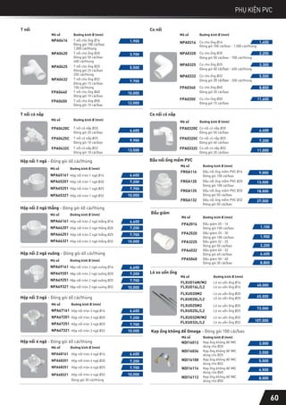 T nối
Mã số
NPA0416
NPA0420
NPA0425
NPA0432
FPA0440
FPA0450
Đường kính Ø (mm)
T nối cho ống Ø16
Đóng gói 100 cái/bao
1,000 cái/thùng
T nối cho ống Ø20
Đóng gói 50 cái/bao
400 cái/thùng
T nối cho ống Ø25
Đóng gói 25 cái/bao
250 cái/thùng
T nối cho ống Ø32
Đóng gói 15 cái/bao
150 cái/thùng
T nối cho ống Ø40
Đóng gói 10 cái/bao
T nối cho ống Ø50
Đóng gói 10 cái/bao
1.900
3.700
5.500
7.700
10.000
12.000
Co nối
NPA0320 Co cho ống Ø20
Đóng gói 50 cái/bao - 700 cái/thùng
2.200
NPA0325 Co cho ống Ø25
Đóng gói 40 cái/bao - 400 cái/thùng
3.300
NPA0332 Co cho ống Ø32
Đóng gói 20 cái/bao - 200 cái/thùng
5.500
FPA0340 Co cho ống Ø40
Đóng gói 20 cái/bao
8.800
FPA0350 Co cho ống Ø50
Đóng gói 15 cái/bao
11.600
Mã số Đường kính Ø (mm)
NPA0316
Đóng gói 100 cái/bao - 1,500 cái/thùng
1.400
Co cho ống Ø16
Hộp nối 2 ngã vuông - Đóng gói 60 cái/thùng
Hộp nối 3 ngã - Đóng gói 60 cái/thùng
Hộp nối 4 ngã - Đóng gói 60 cái/thùng
NPA67161
NPA67201
NPA67251
Hộp nối tròn 3 ngã Ø16
Hộp nối tròn 3 ngã Ø20
Hộp nối tròn 3 ngã Ø25
Mã số Đường kính Ø (mm)
NPA67321 Hộp nối tròn 3 ngã Ø32
NPA68161
NPA68201
NPA68251
Hộp nối tròn 4 ngã Ø16
Hộp nối tròn 4 ngã Ø20
Hộp nối tròn 4 ngã Ø25
Mã số Đường kính Ø (mm)
NPA68321 Hộp nối tròn 4 ngã Ø32
Đóng gói 30 cái/thùng
Hộp nối 1 ngã - Đóng gói 60 cái/thùng
Hộp nối 2 ngã thẳng - Đóng gói 60 cái/thùng
Co nối có nắp
FPA0320C
FPA0325C
FPA0332C
Co nối có nắp Ø20
Đóng gói 50 cái/bao
Co nối có nắp Ø25
Đóng gói 40 cái/bao
Co nối có nắp Ø32
Đóng gói 20 cái/bao
4.400
7.200
11.000
Mã số Đường kính Ø (mm)
NPA65161
NPA65201
NPA65251
Hộp nối tròn 1 ngã Ø16
Hộp nối tròn 1 ngã Ø20
Hộp nối tròn 1 ngã Ø25
Mã số
NPA65321 Hộp nối tròn 1 ngã Ø32
Đường kính Ø (mm)
6.600
7.200
7.700
10.000
NPA66161
NPA66201
NPA66251
Hộp nối tròn 2 ngã thẳng Ø16
Hộp nối tròn 2 ngã thẳng Ø20
Hộp nối tròn 2 ngã thẳng Ø25
Mã số
NPA66321 Hộp nối tròn 2 ngã thẳng Ø32
Đường kính Ø (mm)
6.600
7.200
7.700
10.000
NPA69161
NPA69201
NPA69251
Hộp nối tròn 2 ngã vuông Ø16
Hộp nối tròn 2 ngã vuông Ø20
Hộp nối tròn 2 ngã vuông Ø25
Mã số
NPA69321 Hộp nối tròn 2 ngã vuông Ø32
Đường kính Ø (mm)
6.600
7.200
7.700
10.000
6.600
7.200
7.700
10.000
7.700
10.000
6.600
7.200
60
PHỤ KIỆN PVC
Đầu nối ống mềm PVC
Mã số
FRGA116
FRGA120
FRGA125
FRGA132
Đường kính Ø (mm)
Đầu nối ống mềm PVC Ø16
Đóng gói 100 cái/bao
Đầu nối ống mềm PVC Ø20
Đóng gói 100 cái/bao
Đầu nối ống mềm PVC Ø25
Đóng gói 50 cái/bao
Đầu nối ống mềm PVC Ø32
Đóng gói 50 cái/bao
9.000
13.000
18.000
27.000
Lò xo uốn ống
T nối có nắp
Mã số
FPA0420C
FPA0425C
FPA0432C
Đường kính Ø (mm)
T nối có nắp Ø20
Đóng gói 25 cái/bao
T nối có nắp Ø25
Đóng gói 10 cái/bao
T nối có nắp Ø32
Đóng gói 10 cái/bao
6.600
9.900
13.500
Mã số Đường kính Ø (mm)
FLXUO16M/M2 Lò xo uốn ống Ø16
FLXUO16L/L2 Lò xo uốn ống Ø16 40.000
FLXUO20M2 Lò xo uốn ống Ø20
FLXUO20L/L2 Lò xo uốn ống Ø20 65.000
FLXUO25M2 Lò xo uốn ống Ø25
FLXUO25L/L2 Lò xo uốn ống Ø25
73.000
FLXUO32M/M2 Lò xo uốn ống Ø32
FLXUO32L/L2 Lò xo uốn ống Ø32 107.000
Kẹp ống không đế Omega - Đóng gói 100 cái/bao
3.000
NDI16012 Kẹp ống không đế IMC
dùng cho Ø20
3.500
NDI16034 Kẹp ống không đế IMC
dùng cho Ø25
5.000
NDI16100 Kẹp ống không đế IMC
dùng cho Ø32
6.500
NDI16114 Kẹp ống không đế IMC
dùng cho Ø40
NDI16112 Kẹp ống không đế IMC
dùng cho Ø50
8.000
Mã số Đường kính Ø (mm)
Mã số Đường kính Ø (mm)
Đầu giảm
FPA2520
Đóng gói 100 cái/bao
Đầu giảm 25 - 20
1.900
FPA3225
Đóng gói 50 cái/bao
Đầu giảm 32 - 25
3.200
FPA4032
Đóng gói 40 cái/bao
Đầu giảm 40 - 32
6.600
FPA5040
Đóng gói 30 cái/bao
Đầu giảm 50 - 40
8.800
FPA2016 Đầu giảm 20 - 16
Đóng gói 100 cái/bao 1.100
 