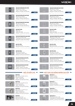 WCHG243322W-G
Mặt dùng cho 1 thiết bị
1 gang - 1 device color plate
Đóng gói 5 cái/hộp, 50 cái/thùng
WEG680290MW/WEV680290MW
Mặt dùng cho ổ đơn 3 chấu
1 gang plate for universal receptacle
Đóng gói 10 cái/hộp, 100 cái/thùng
28.000
WEG680290MB/WEV680290MB
Mặt dùng cho ổ đơn 3 chấu
1 gang plate for universal receptacle
Đóng gói 10 cái/hộp, 100 cái/thùng
28.000
WEG6806MW/WEV68060MW
Mặt dùng cho 6 thiết bị
2 gangs - 6 devices color plate
Đóng gói 10 cái/ hộp, 100 cái/ thùng
47.000
WEG6806MB/WEV68060MB
Mặt dùng cho 6 thiết bị
2 gangs - 6 devices color plate
Đóng gói 10 cái/ hộp, 100 cái/ thùng
47.000
WEG6804MW/WEV68040MW
Mặt dùng cho 4 thiết bị
2 gangs - 4 devices color plate
Đóng gói 10 cái/ hộp, 100 cái/ thùng
47.000
WEG6804MB/WEV68040MB
Mặt dùng cho 4 thiết bị
2 gangs - 4 devices color plate
Đóng gói 10 cái/ hộp, 100 cái/ thùng
47.000
WEG68030MW/WEV68030MW
Mặt dùng cho 3 thiết bị
1 gang - 3 devices color plate
Đóng gói 10 cái/hộp, 100 cái/thùng
28.000
WEG68030MB/WEV68030MB
Mặt dùng cho 3 thiết bị
1 gang - 3 devices color plate
Đóng gói 10 cái/hộp, 100 cái/thùng
28.000
WEG68020MW/WEV68020MW
Mặt dùng cho 2 thiết bị
1 gang - 2 devices color plate
Đóng gói 10cái/hộp, 100 cái/thùng
28.000
WEG68020MB/WEV68020MB
Mặt dùng cho 2 thiết bị
1 gang - 2 devices color plate
Đóng gói 10 cái/hộp, 100 cái/thùng
28.000
28.000
WEG68010MW/WEV68010MW
Mặt dùng cho 1 thiết bị
1 gang - 1 device color plate
Đóng gói 10 cái/hộp, 100 cái/thùng
28.000
WEG68010MB/WEV68010MB
Mặt dùng cho 1 thiết bị
1 gang - 1 device color plate
Đóng gói 10 cái/hộp, 100 cái/thùng
06
MẶT CÓ NẮP CHE MẶT KIM LOẠI BẰNG NHÔM CAO CẤP
WEG7903
Mặt 3 thiết bị - có nắp che mưa
Weatherproof plate
1 gang - 3 devices IP55
Đóng gói 5 cái/ hộp, 50 cái/ thùng 228.000
WEG6502-1
Dùng cho 2 thiết bị
2 devices metal plate
Đóng gói 10 cái/ hộp, 100 cái/ thùng
76.000
WEG7901
Mặt 1 thiết bị - Có nắp che mưa
Weatherproof plate
1 gang - 1 device IP55
Đóng gói 5 cái/ hộp, 50 cái/ thùng 228.000
WEG6501-1
Dùng cho 1 thiết bị
1 device metal plate
Đóng gói 10 cái/ hộp, 100 cái/ thùng
76.000
WEG8981
Mặt có nắp che mưa
Weatherproof plate - IP55
Đóng gói 5 cái/ hộp, 20 cái/ thùng
219.000
WEG65029-1
Mặt dùng cho ổ đơn 3 chấu
1-gang plate for universal receptale
Đóng gói 10 cái/ hộp, 100 cái/ thùng
76.000
WEG7902
Mặt 2 thiết bị - Có nắp che mưa
Weatherproof plate
1 gang - 2 devices IP55
Đóng gói 5 cái/ hộp, 50 cái/ thùng 228.000
WEG6503-1
Dùng cho 3 thiết bị
3 devices metal plate
Đóng gói 10 cái/ hộp, 100 cái/ thùng
76.000
WEV7061MB
Mặt dùng cho HB
Đóng gói 10 cái/ hộp, 100 cái/thùng
28.000
WEV7061MW
Mặt dùng cho HB
Đóng gói 10 cái/ hộp, 100 cái/thùng
28.000
WEV7001MB
Mặt dùng cho CB 1 tép
1 gang plate for MCB 1 pole
Đóng gói 10 cái/ hộp, 100 cái/thùng
28.000
WEV7001MW
Mặt dùng cho CB 1 tép
1 gang plate for MCB 1 pole
Đóng gói 10 cái/ hộp, 100 cái/thùng
28.000
WEV68910MB
Mặt kín đơn
Single cover plate
Đóng gói 10 cái/hộp, 100 cái/thùng
28.000
WEV68910MW
Mặt kín đơn
Single cover plate
Đóng gói 10 cái/hộp, 100 cái/thùng
28.000
 