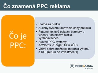 Čo znamená PPC reklama
Čo je
PPC:
• Platba za preklik
• Aukčný systém určovania ceny prekliku
• Platené textové odkazy, ba...