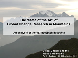 The ‘State of the Art’ of
Global Change Research in Mountains

   An analysis of the 433 accepted abstracts




                          Global Change and the
                          World’s Mountains
                          Perth – Scotland – 26-30 September 2010
 
