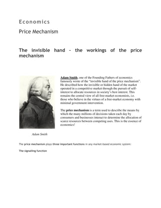 Economics
Price Mechanism


The invisible hand – the workings of the price
mechanism



                                Adam Smith, one of the Founding Fathers of economics
                                famously wrote of the “invisible hand of the price mechanism”.
                                He described how the invisible or hidden hand of the market
                                operated in a competitive market through the pursuit of self-
                                interest to allocate resources in society’s best interest. This
                                remains the central view of all free-market economists, i.e.
                                those who believe in the virtues of a free-market economy with
                                minimal government intervention.

                                The price mechanism is a term used to describe the means by
                                which the many millions of decisions taken each day by
                                consumers and businesses interact to determine the allocation of
                                scarce resources between competing uses. This is the essence of
                                economics!


          Adam Smith


The price mechanism plays three important functions in any market-based economic system:

The signalling function
 