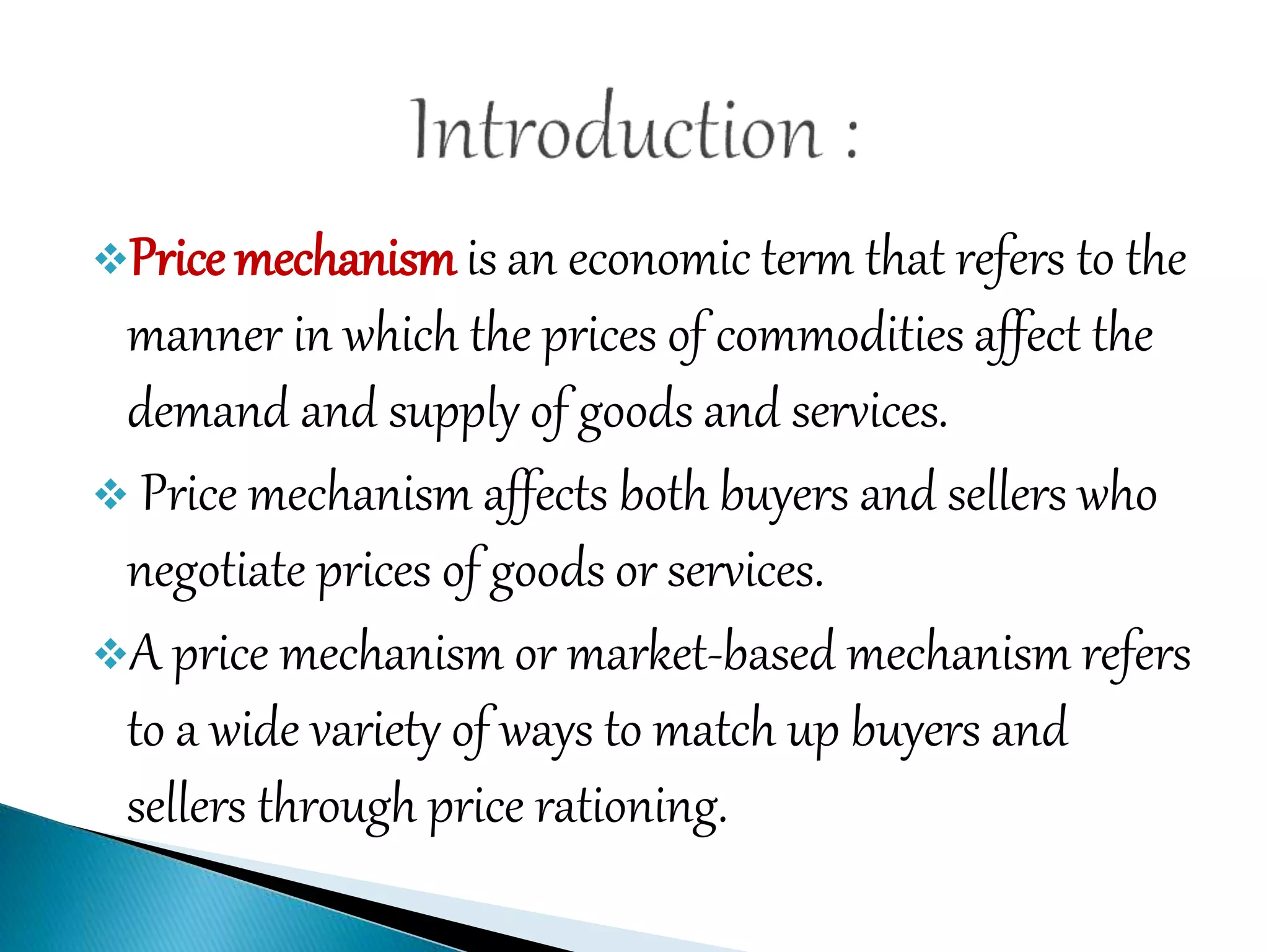 Price mechanism is an economic term that refers to the
manner in which the prices of commodities affect the
demand and supply of goods and services.
 Price mechanism affects both buyers and sellers who
negotiate prices of goods or services.
A price mechanism or market-based mechanism refers
to a wide variety of ways to match up buyers and
sellers through price rationing.
 