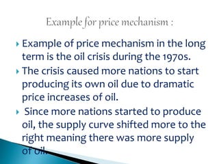  Example of price mechanism in the long
term is the oil crisis during the 1970s.
 The crisis caused more nations to start
producing its own oil due to dramatic
price increases of oil.
 Since more nations started to produce
oil, the supply curve shifted more to the
right meaning there was more supply
of oil.
 