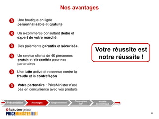 Nos avantages
Une boutique en ligne
personnalisable et gratuite
Un e-commerce consultant dédié et
expert de votre marché
Des paiements garantis et sécurisés
Un service clients de 40 personnes
gratuit et disponible pour nos
partenaires

Votre réussite est
notre réussite !

Une lutte active et reconnue contre la
fraude et la contrefaçon
Votre partenaire : PriceMinister n’est
pas en concurrence avec vos produits

Présentation

Avantages

Empowerment

Campagnes
360°

Modèle
économique

6

 