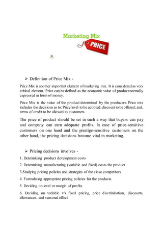  Definition of Price Mix -
Price Mix is another important element ofmarketing mix. It is considered as very
critical element. Price can be defined as the economic value of productnormally
expressed in form of money.
Price Mix is the value of the product determined by the producers. Price mix
includes the decisions as to:Price level to be adopted;discountto beoffered; and,
terms of credit to be allowed to customers.
The price of product should be set in such a way that buyers can pay
and company can earn adequate profits. In case of price-sensitive
customers on one hand and the prestige-sensitive customers on the
other hand, the pricing decisions become vital in marketing.
 Pricing decisions involves -
1. Determining product development costs
2. Determining manufacturing (variable and fixed) costs the product
3.Studying pricing policies and strategies of the close competitors
4. Formulating appropriate pricing policies for the products
5. Deciding on level or margin of profits
6. Deciding on variable v/s fixed pricing, price discrimination, discounts,
allowances, and seasonal effect
 