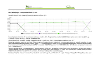 Price Monitoring of Chlorpyrifos technical in China

Figure 2-1 Monthly price change of Chlorpyrifos technical in China, 2011




Ex-work price of chlorpyrifos TC has witnessed continuous growth in 2011. The price in Nov. reached USD6,910/t (the highest point in Jan.-Nov. 2011), up
2.90% over Oct. and up 32.10% over Jan. of the same year.
High production cost and supply shortage may explain the rise in market price of 95% chlorpyrifos technical before Dec. 2011
Firstly, high production cost is the main factor. China strengthens the supervision and inspection of environmental protection for pesticide production this year,
which has impacted the production and supply of sodium 3,5,6-Trichloropyridin-2-ol sodium (STCP), an important intermediate of chlorpyrifos. As the crude oil
price increases continuously, the market price of STCP increased to USD6,786/t at present from USD4,865/t in Oct. 2010. Besides, companies have to invest
more in waste treatment.
Secondly, although winter is the slack season of pesticide sales in China, many farmers buy chlorpyrifos to prevent soil pests and sanitary insect pests. Li
Jingwang, a dealer from Heze City, Shandong Province, said the market price of 45% chlorpyrifos EC in Aug. 2011 was just USD2.51/bottle (300ml) but rose to
USD3.15/bottle (300ml) in Nov. 2011. At the same time, the demand for the product exceeds the supply.
Besides, chlorpyrifos producers develop their products into seed coating agents, which leads to the supply shortage of chlorpyrifos. Chlorpyrifos used as seed
 