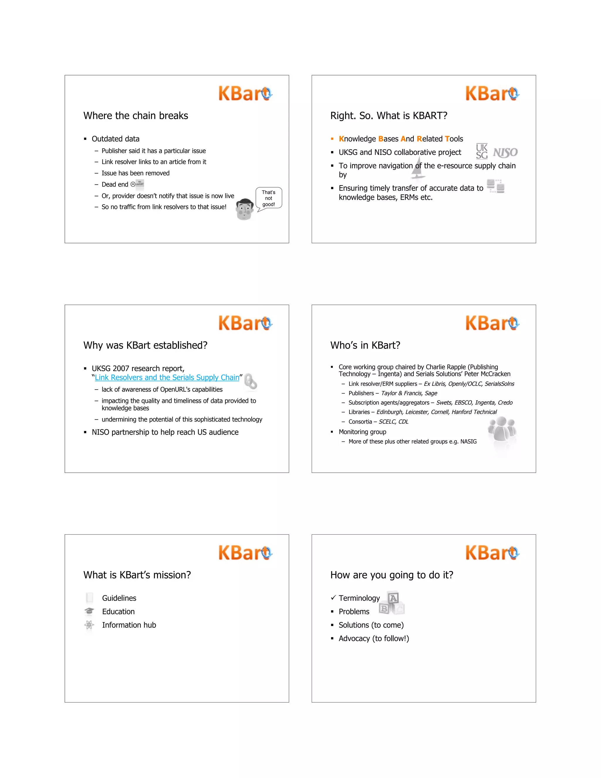  Outdated data
– Publisher said it has a particular issue
– Link resolver links to an article from it
– Issue has been removed
– Dead end 
– Or, provider doesn’t notify that issue is now live
– So no traffic from link resolvers to that issue!
Where the chain breaks
That’s
not
good!
 Knowledge Bases And Related Tools
 UKSG and NISO collaborative project
 To improve navigation of the e-resource supply chain
by
 Ensuring timely transfer of accurate data to
knowledge bases, ERMs etc.
Right. So. What is KBART?
Why was KBart established?
 UKSG 2007 research report,
“Link Resolvers and the Serials Supply Chain”
– lack of awareness of OpenURL's capabilities
– impacting the quality and timeliness of data provided to
knowledge bases
– undermining the potential of this sophisticated technology
 NISO partnership to help reach US audience
Who’s in KBart?
 Core working group chaired by Charlie Rapple (Publishing
Technology – Ingenta) and Serials Solutions’ Peter McCracken
– Link resolver/ERM suppliers – Ex Libris, Openly/OCLC, SerialsSolns
– Publishers – Taylor & Francis, Sage
– Subscription agents/aggregators – Swets, EBSCO, Ingenta, Credo
– Libraries – Edinburgh, Leicester, Cornell, Hanford Technical
– Consortia – SCELC, CDL
 Monitoring group
– More of these plus other related groups e.g. NASIG
Guidelines
Education
Information hub
What is KBart’s mission? How are you going to do it?
 Terminology
 Problems
 Solutions (to come)
 Advocacy (to follow!)
 