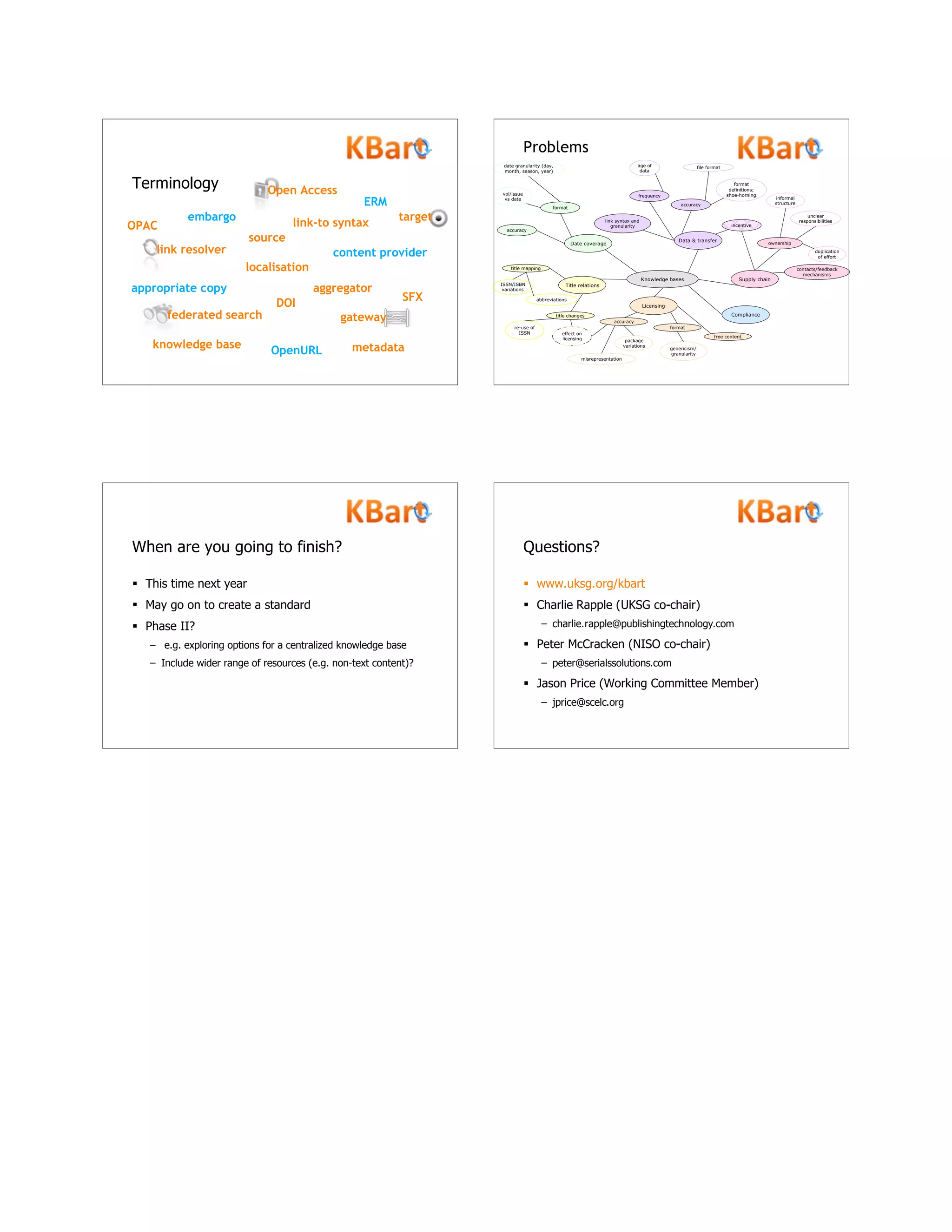 Terminology
link resolver
link-to syntax
aggregatorappropriate copy
content provider
DOI
embargo
ERM
federated search gateway
knowledge base
localisation
metadata
OPAC
Open Access
OpenURL
SFX
source
target
Knowledge bases
Date coverage
Title relations
Licensing
Data & transfer
Supply chain
Compliance
accuracy
format
vol/issue
vs date
date granularity (day,
month, season, year)
title changes
title mapping
abbreviations
ISSN/ISBN
variations
re-use of
ISSN effect on
licensing
genericism/
granularity
misrepresentation
package
variations
accuracy
free content
format
ownership
contacts/feedback
mechanisms
incentive
informal
structure
unclear
responsibilities
duplication
of effort
file format
format
definitions;
shoe-horning
age of
data
accuracy
frequency
link syntax and
granularity
Problems
When are you going to finish?
 This time next year
 May go on to create a standard
 Phase II?
– e.g. exploring options for a centralized knowledge base
– Include wider range of resources (e.g. non-text content)?
Questions?
 www.uksg.org/kbart
 Charlie Rapple (UKSG co-chair)
– charlie.rapple@publishingtechnology.com
 Peter McCracken (NISO co-chair)
– peter@serialssolutions.com
 Jason Price (Working Committee Member)
– jprice@scelc.org
 