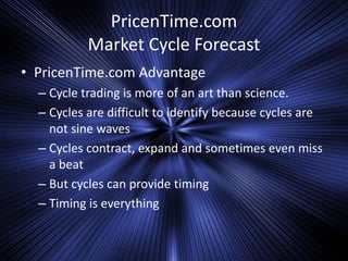 PricenTime.com
Market Cycle Forecast
• PricenTime.com Advantage
– Cycle trading is more of an art than science.
– Cycles are difficult to identify because cycles are
not sine waves
– Cycles contract, expand and sometimes even miss
a beat
– But cycles can provide timing
– Timing is everything
 