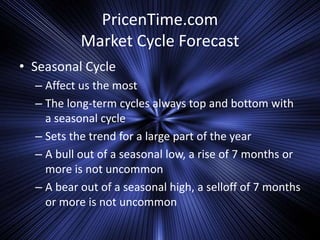 PricenTime.com
Market Cycle Forecast
• Seasonal Cycle
– Affect us the most
– The long-term cycles always top and bottom with
a seasonal cycle
– Sets the trend for a large part of the year
– A bull out of a seasonal low, a rise of 7 months or
more is not uncommon
– A bear out of a seasonal high, a selloff of 7 months
or more is not uncommon
 