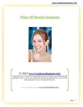 www.CostDentalImplants.info




            Price Of Dental Implants




          © 2012 www.CostDentalImplants.info
Copyright notice: You are free to distribute this item as long as you include the full
package it came in. You are not allowed to edit this item and must be sent as is with
                  links contained. You can’t charge for this item.



             Created by TryAMillion.com for www.CostDentalImplants.info




                                                                                         Page - 1
 