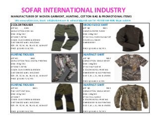 SOFAR INTERNATIONAL INDUSTRY
MANUFACTURER OF WOVEN GARMENT, HUNTING, COTTON BAG & PROMOTIONAL ITEMS
URL: www.sofarin.com, Email: info@sofarint.com & asifnazir1@gmail.com Tel: +92 300 669 4489, Skype: sofarint
2 COLOR TROUSER MICRO FLEECE SHIRT
ART NO 8001 ART NO 9001
100% COTTON DYED 1X1 100%POLYESTER FLEECE
GSM: 190g/ M2 GSM: 400g/ M2
6 POCKET, EXTRA STYLE: FULL FLEEVE & HALF ZIP
COLOR: OLIVE GREEN & BROWN COLOR: ALL SHADE
CUSTOMIZED LABEL WELCOME EMBROIDERY
SIZE: 29, 32, 34, 36, 38, 40, 42, 44 WAIST
PRICE @ EURO 5.50/ PCS PRICE @ EURO 4.50/ PCS
HUNTING TROUSER HUNTING T-SHIRT
ART NO 8002 ART NO 9002
100% COTTON TWILL DIGITAL PRINTING 100%COTTON SINGLE JERSEY
GSM: 190g/ M2 GSM: 160g/M2
6 POCKET, EXTRA STYLE: HALF SLEEVE
COLOR: OLIVE GREEN & BROWN 4 COLOR DIGITAL PRINTING
CUSTOMIZED LABEL WELCOME EMBROIDERY & SILK PRINTING
SIZE: 29, 32, 34, 36, 38, 40, 42, 44 WAIST SIZE: S, M, L, XL, XXL & UNISEX
PRICE @ EURO 7.25/ PCS
PRICE @ EURO 3.5/ PCS
HUNTING TROUSER HUNTING T-SHIRT
ART NO 8003 ART NO 9003
POLY-COTTON TWILL 100%COTTON SINGLE JERSEY
GSM: 245g/ M2 GSM: 160g/M2
4 POCKET STYLE: FULL SLEEVE
COLOR: OLIVE GREEN & BROWN 4 COLOR DIGITAL PRINTING
CUSTOMIZED LABEL WELCOME EMBROIDERY & SILK PRINTING
SIZE: 29, 32, 34, 36, 38, 40, 42, 44 WAIST SIZE: S, M, L, XL, XXL & UNISEX
PRICE @ EURO 5.85/ PCS PRICE @ EURO 3.75/ PCS
 