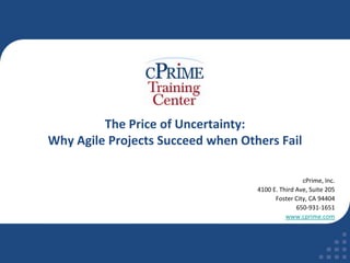 The Price of Uncertainty: Why Agile Projects Succeed when Others Fail cPrime, Inc. 4100 E. Third Ave, Suite 205 Foster City, CA 94404 650-931-1651 www.cprime.com 