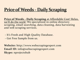 Price of Weeds - Daily Scraping at Affordable Cost! Relax,
we'll do the work! We specialized in online directory
scraping, email searching, data cleaning, data harvesting
and web scraping services.
- It’s Fresh and High Quality Database.
- Get Free Sample from us.
Website: http://www.webscrapingexpert.com
Email ID: info@webscrapingexpert.com
Skype: nprojectshub
 