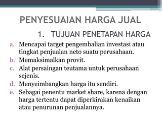 1. TUJUAN PENETAPAN HARGA
a. Mencapai target pengembalian investasi atau
tingkat penjualan neto suatu perusahaan.
b. Memaksimalkan provit.
c. Alat persaingan teutama untuk perusahaan
sejenis.
d. Menyeimbangkan harga itu sendiri.
e. Sebagai penentu market share, karena dengan
harga tertentu dapat diperkirakan kenaikan
atau penurunan penjualannya.
PENYESUAIAN HARGA JUAL
 