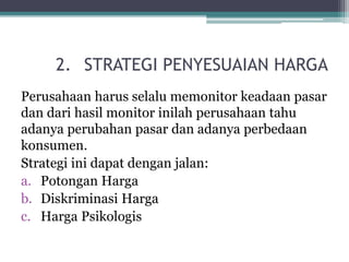 2. STRATEGI PENYESUAIAN HARGA
Perusahaan harus selalu memonitor keadaan pasar
dan dari hasil monitor inilah perusahaan tahu
adanya perubahan pasar dan adanya perbedaan
konsumen.
Strategi ini dapat dengan jalan:
a. Potongan Harga
b. Diskriminasi Harga
c. Harga Psikologis
 