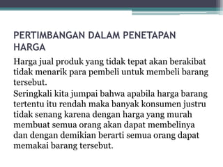 PERTIMBANGAN DALAM PENETAPAN
HARGA
Harga jual produk yang tidak tepat akan berakibat
tidak menarik para pembeli untuk membeli barang
tersebut.
Seringkali kita jumpai bahwa apabila harga barang
tertentu itu rendah maka banyak konsumen justru
tidak senang karena dengan harga yang murah
membuat semua orang akan dapat membelinya
dan dengan demikian berarti semua orang dapat
memakai barang tersebut.
 