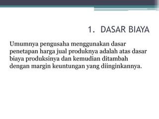 1. DASAR BIAYA
Umumnya pengusaha menggunakan dasar
penetapan harga jual produknya adalah atas dasar
biaya produksinya dan kemudian ditambah
dengan margin keuntungan yang diinginkannya.
 