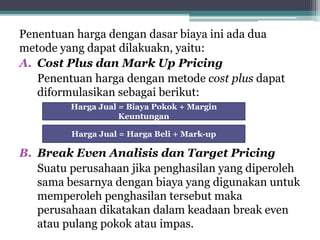 Penentuan harga dengan dasar biaya ini ada dua
metode yang dapat dilakuakn, yaitu:
A. Cost Plus dan Mark Up Pricing
Penentuan harga dengan metode cost plus dapat
diformulasikan sebagai berikut:
B. Break Even Analisis dan Target Pricing
Suatu perusahaan jika penghasilan yang diperoleh
sama besarnya dengan biaya yang digunakan untuk
memperoleh penghasilan tersebut maka
perusahaan dikatakan dalam keadaan break even
atau pulang pokok atau impas.
Harga Jual = Biaya Pokok + Margin
Keuntungan
Harga Jual = Harga Beli + Mark-up
 