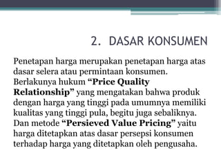 2. DASAR KONSUMEN
Penetapan harga merupakan penetapan harga atas
dasar selera atau permintaan konsumen.
Berlakunya hukum “Price Quality
Relationship” yang mengatakan bahwa produk
dengan harga yang tinggi pada umumnya memiliki
kualitas yang tinggi pula, begitu juga sebaliknya.
Dan metode “Persieved Value Pricing” yaitu
harga ditetapkan atas dasar persepsi konsumen
terhadap harga yang ditetapkan oleh pengusaha.
 