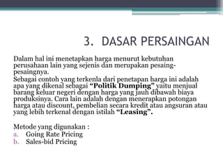3. DASAR PERSAINGAN
Dalam hal ini menetapkan harga menurut kebutuhan
perusahaan lain yang sejenis dan merupakan pesaing-
pesaingnya.
Sebagai contoh yang terkenla dari penetapan harga ini adalah
apa yang dikenal sebagai “Politik Dumping” yaitu menjual
barang keluar negeri dengan harga yang jauh dibawah biaya
produksinya. Cara lain adalah dengan menerapkan potongan
harga atau discount, pembelian secara kredit atau angsuran atau
yang lebih terkenal dengan istilah “Leasing”.
Metode yang digunakan :
a. Going Rate Pricing
b. Sales-bid Pricing
 