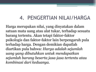 4. PENGERTIAN NILAI/HARGA
Harga merupakan nilai, yang dinyatakan dalam
satuan mata uang atau alat tukar, terhadap sesuatu
barang tertentu. Akan tetapi faktor-faktor
psikologis dan faktor-faktor lain berpengaruh pula
terhadap harga. Dengan demikian dapatlah
diartikan pula bahwa: Harga adalah sejumlah
uang yang dibutuhkan untuk mendapatkan
sejumlah barang beserta jasa-jasa tertentu atau
kombinasi dari keduanya.
 