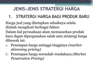 JENIS-JENIS STRATERGI HARGA
Harga jual yang ditetapkan sebaiknya selalu
diubah mengikuti berbagai faktor.
Dalam hal perusahaan akan memasarkan produk
baru dapat dipergunakan salah satu stratergi harga
dibawah ini:
a. Penetapan harga setinggi-tingginya (market-
skimming pricing)
b. Penetapan harga serendah-rendahnya (Market
Penetration Pricing)
1. STRATERGI HARGA BAGI PRODUK BARU
 