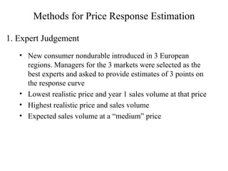 Methods for Price Response Estimation New consumer nondurable introduced in 3 European regions. Managers for the 3 markets were selected as the best experts and asked to provide estimates of 3 points on the response curve Lowest realistic price and year 1 sales volume at that price Highest realistic price and sales volume Expected sales volume at a “medium” price 1. Expert Judgement 
