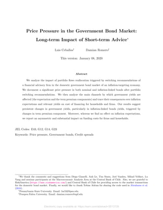 Price Pressure in the Government Bond Market:
Long-term Impact of Short-term Advice*
Luis Ceballos„
Damian Romero…
This version: January 08, 2020
Abstract
We analyze the impact of portfolio ﬂows reallocation triggered by switching recommendations of
a ﬁnancial advisory ﬁrm in the domestic government bond market of an inﬂation-targeting economy.
We document a signiﬁcant price pressure in both nominal and inﬂation-linked bonds after portfolio
switching recommendations. We then analyze the main channels by which government yields are
aﬀected (the expectation and the term premium components) and trace their consequences over inﬂation
expectations and relevant yields on cost of ﬁnancing for households and ﬁrms. Our results suggest
persistent changes in government yields, particularly in inﬂation-linked bonds yields, triggered by
changes in term premium component. Moreover, whereas we ﬁnd no eﬀect on inﬂation expectations,
we report an asymmetric and substantial impact on funding costs for ﬁrms and households.
JEL Codes: E43, G12, G14, G23
Keywords: Price pressure, Government bonds, Credit spreads
*
We thank the comments and suggestions from Diego Gianelli, Anh Le, Tim Simin, Joel Vanden, Mihail Velikov, Lu
Yang and seminar participants at the Macroeconomic Analysis Area at the Central Bank of Chile. Also, we are grateful to
RiskAmerica (https://www.riskamerica.com/) and Central Bank of Chile for providing access to the market transactions
for the domestic bond market. Finally, we would like to thank Tobias Adrian for sharing the code used in Abrahams et al.
(2016).
„
Pennsylvania State University. Email: luc532@psu.edu
…
Pompeu Fabra University. Email: damian.romero@upf.edu
Electronic copy available at: https://ssrn.com/abstract=3513739
 