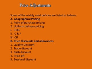 Some of the widely used policies are listed as follows:
A. Geographical Pricing
1. Point of purchase pricing
2. Uniform delivery pricing
i. FOB
ii. C & F
iii. CIF
B. Price Discounts and allowances
1. Quality Discount
2. Trade discount
3. Cash discount
4. Price-off
5. Seasonal discount
 