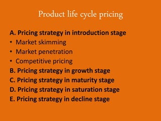 Product life cycle pricing
A. Pricing strategy in introduction stage
• Market skimming
• Market penetration
• Competitive pricing
B. Pricing strategy in growth stage
C. Pricing strategy in maturity stage
D. Pricing strategy in saturation stage
E. Pricing strategy in decline stage
 