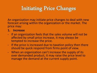 An organization may initiate price changes to deal with new
forecast arising within the organization or the market. The
price may:
1. Increase
- If an organization feels that the sales volume will not be
affected by small price increase, it may always be
tempted to increase the price.
- If the price is increased due to taxation policy then there
should be quick respond from firms point of view.
- When an organization can’t increase the supply of its
over demanded product, it may raise the price level to
manage the demand at the current supply point.
 