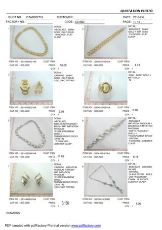 QUOTATION PHOTO
  QUOT NO. :         QTAR002716                  CUSTOMER :                                       DATE : 2010-2-6
FACTORY NO. :                                            CODE : C0.85D                            PAGE : 1 / 15
                                           DETAIL :                                                    DETAIL :
  1                                        NECKLACE , SHINY         2                                  BRACELET , SHINY
                                           GOLD + MAT GOLD                                             GOLD + MAT GOLD
                                           18 INCHES , FLAT                                            7.5 INCHES , FLAT
                                           CLASP                                                       CLASP




  ITEM NO. : S614042NG1AA         CUST ITEM :                       ITEM NO. : S614042HG1AA   CUST ITEM :
      CAT NO. : 000-0000              PRICE :     10.05              CAT NO. : 000-0000           PRICE :     4.73
                                        QTY : 1                                                     QTY : 1
                                           DETAIL :                                                    DETAIL :
  3                                        EARRING , SHINY          4                                  RING , SHINY GOLD +
                                           GOLD + MAT GOLD                                             MAT GOLD
                                           USE 214/O FITTING                                           7#




  ITEM NO. : S614042EG1AA         CUST ITEM :                       ITEM NO. : S614042RG1AA   CUST ITEM :
      CAT NO. : 000-0000              PRICE :                        CAT NO. : 000-0000           PRICE :   2.98
                                                  2.98
                                        QTY : 1                                                     QTY : 1
                                           DETAIL :                                                    DETAIL :
  5                                         NECKLACE ,              6                                   BRACELET ,
                                           IMITATION RHODIUM +                                         IMITATION RHODIUM +
                                           BRUSH MAT IMITATION                                         BRUSH MAT IMITATION
                                           RHODIUM                                                     RHODIUM
                                            WHITE FRAGMENT                                              WHITE FRAGMENT
                                           SHELL +                                                     SHELL +
                                           TRANSPARENT EPOXY                                           TRANSPARENT EPOXY
                                            CRYSTAL                                                     CRYSTAL
                                            17.25 INCHES ,                                              7.5 INCHES , LOBSTER
                                           LOBSTER CLASP                                               CLASP



  ITEM NO. : S614392NK1AA         CUST ITEM :                       ITEM NO. : S614392HK1AA   CUST ITEM :
      CAT NO. : 000-0000              PRI CE :   11.62               CAT NO. : 000-0000           PRICE :   6.15
                                        QTY : 1                                                     QTY : 1
                                           DETAIL :                                                    DETAIL :
  7                                        EARRING , IMITATION      8                                   BRACELET , OXIDIZED
                                           RHODIUM + BRUSH                                             SILVER
                                           MAT IMITATION                                                CRYSTAL
                                           RHODIUM                                                      GLASS STONE : KG8-3
                                           WHITE FRAGMENT                                               USE "WJ0200120"
                                           SHELL +                                                     CHAIN , 18 INCHES ,
                                           TRANSPARENT EPOXY                                           LOBSTER CLASP
                                           CRYSTAL
                                           USE 214/O FITTING




  ITEM NO. : S614392EK1AA         CUST ITEM :                       ITEM NO. : S613651NX0BB   CUST ITEM :
      CAT NO. : 000-0000              PRICE :       3.136            CAT NO. : 000-0000           PRICE :      7.00
                                                                                                              7.00
                                        QTY : 1                                                     QTY : 1


REMARKS :



PDF created with pdfFactory Pro trial version www.pdffactory.com
 