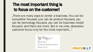 „There are many ways to center a business. You can be
competitor focused, you can be product focused, you
can be technology focused, you can be business model
focused, and there are more. But in my view, obsessive
customer focus is by far the most important...“
The most important thing is
to focus on the customer!
 