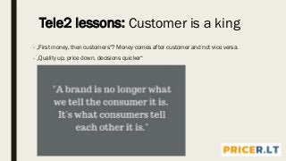 - „First money, then customers“? Money comes after customer and not vice versa.
- „Quality up, price down, decisions quicker“
Tele2 lessons: Customer is a king
 