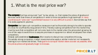 1. What is the real price war?
The company that has announced “war” by low prices, i.e. that makes the prices of goods and
services lower than those of competitors in order to force competitors to go bankrupt. In many
countries such “price war” is prohibited however it is very difficult to prove it. Economists say that
it is rarely applied in practice.
Companies that take such competitive measures must be financially strong to be able to operate
at a loss for a sufficiently long period of time. Thereby ousting competitors from the market they
must be sure that competitors will not come back to the market when the prices start growing. As
one of the ways to avoid this is to acquire premises or equipment or attract employees from weak
competitors.
Already well-established businesses often resolve to disrupt new competitors this way.
Finnacially strong companies, market newcomers also apply a similar mode but not necessarily
wishing to ruin market old-timers. Their goal is to conquer market share as soon as possible, later
the prices prices will gradually begin to increase.
 