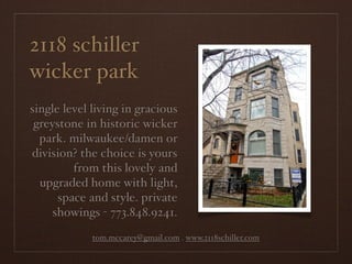2118 schiller
wicker park
single level living in gracious
 greystone in historic wicker
  park. milwaukee/damen or
division? the choice is yours
         from this lovely and
  upgraded home with light,
      space and style. private
     showings - 773.848.9241.
             tom.mccarey@gmail.com . www.2118schiller.com
 