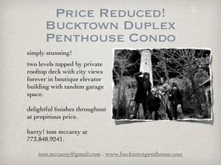 Price Reduced!
      Bucktown Duplex
      Penthouse Condo
simply stunning!
two levels topped by private
rooftop deck with city views
forever in boutique elevator
building with tandem garage
space.

delightful ﬁnishes throughout
at propitious price.

hurry! tom mccarey at
773.848.9241.

    tom.mccarey@gmail.com . www.bucktownpenthouse.com
 
